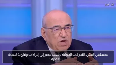 مصطفى الفقي: التحركات الحوثية دفعت مصر إلى إجراءات وقائية لحماية السعودية