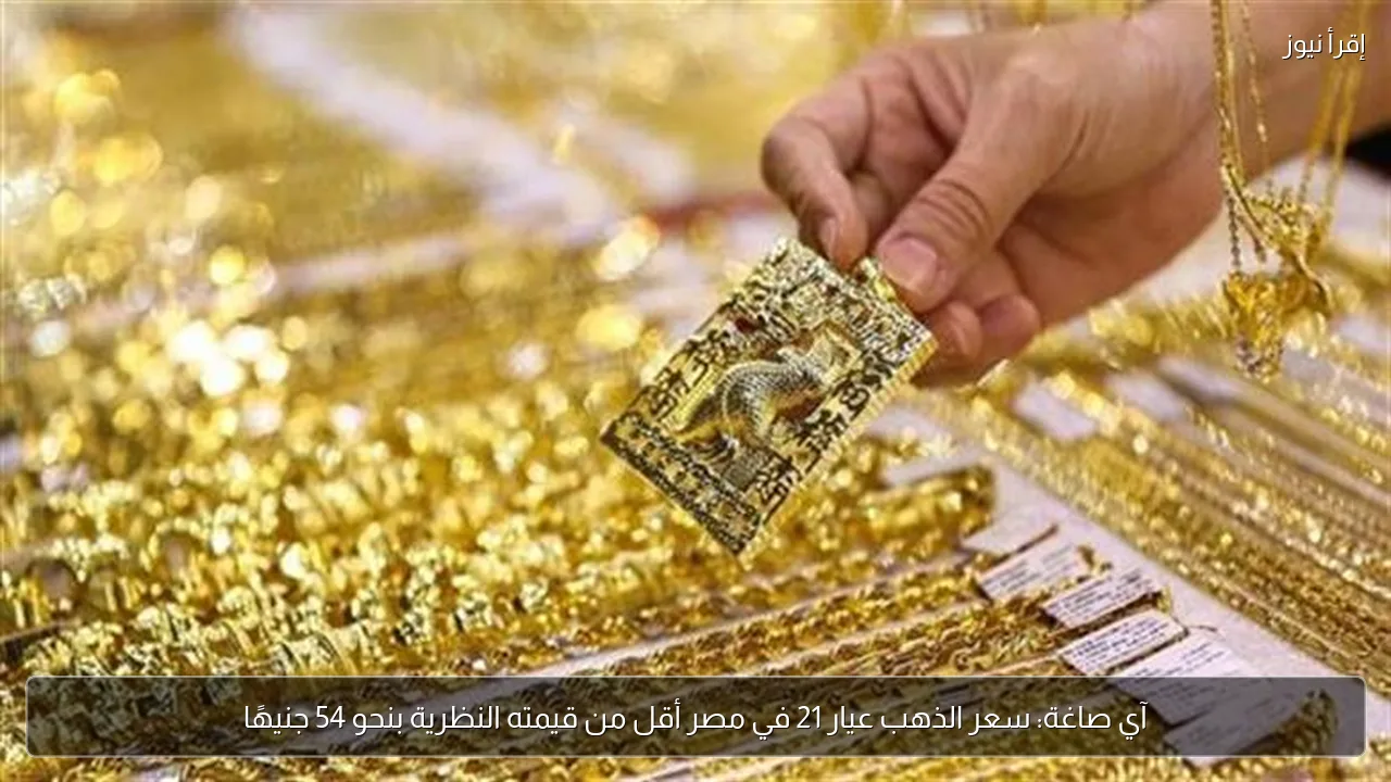 آي صاغة: سعر الذهب عيار 21 في مصر أقل من قيمته النظرية بنحو 54 جنيهًا