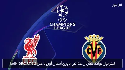 ليفربول يواجه فياريال غدًا في دوري أبطال أوروبا على beIN SPORTS 2