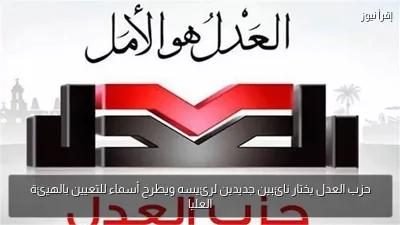 حزب العدل يختار نائبين جديدين لرئيسه ويطرح أسماء للتعيين بالهيئة العليا