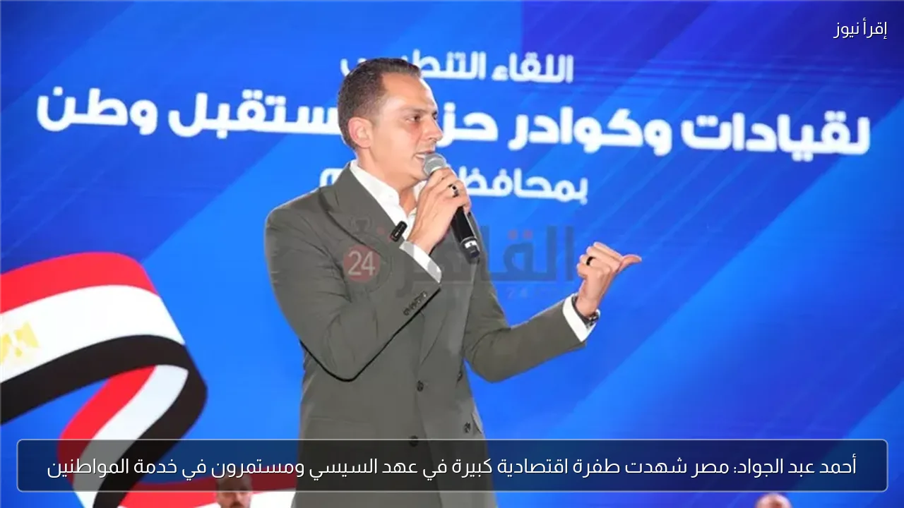 أحمد عبد الجواد: مصر شهدت طفرة اقتصادية كبيرة في عهد السيسي ومستمرون في خدمة المواطنين