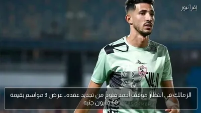 الزمالك في انتظار موقف أحمد فتوح من تجديد عقده.. عرض 3 مواسم بقيمة 60 مليون جنيه