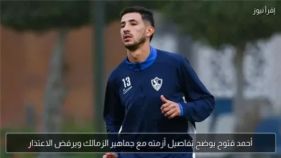 أحمد فتوح يوضح تفاصيل أزمته مع جماهير الزمالك ويرفض الاعتذار