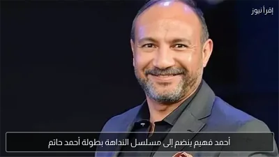 أحمد فهيم ينضم إلى مسلسل النداهة بطولة أحمد حاتم