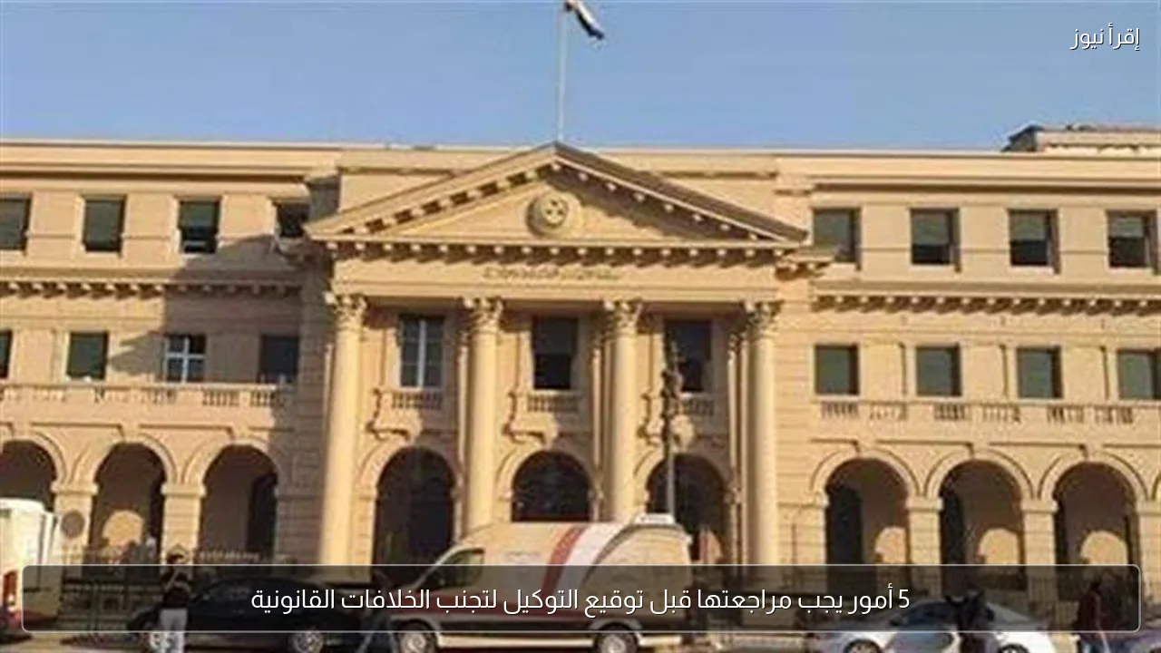 5 أمور يجب مراجعتها قبل توقيع التوكيل لتجنب الخلافات القانونية