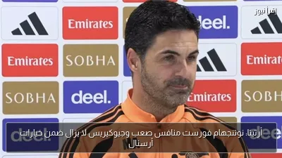 أرتيتا: نوتنجهام فورست منافس صعب وجيوكيريس لا يزال ضمن خيارات أرسنال