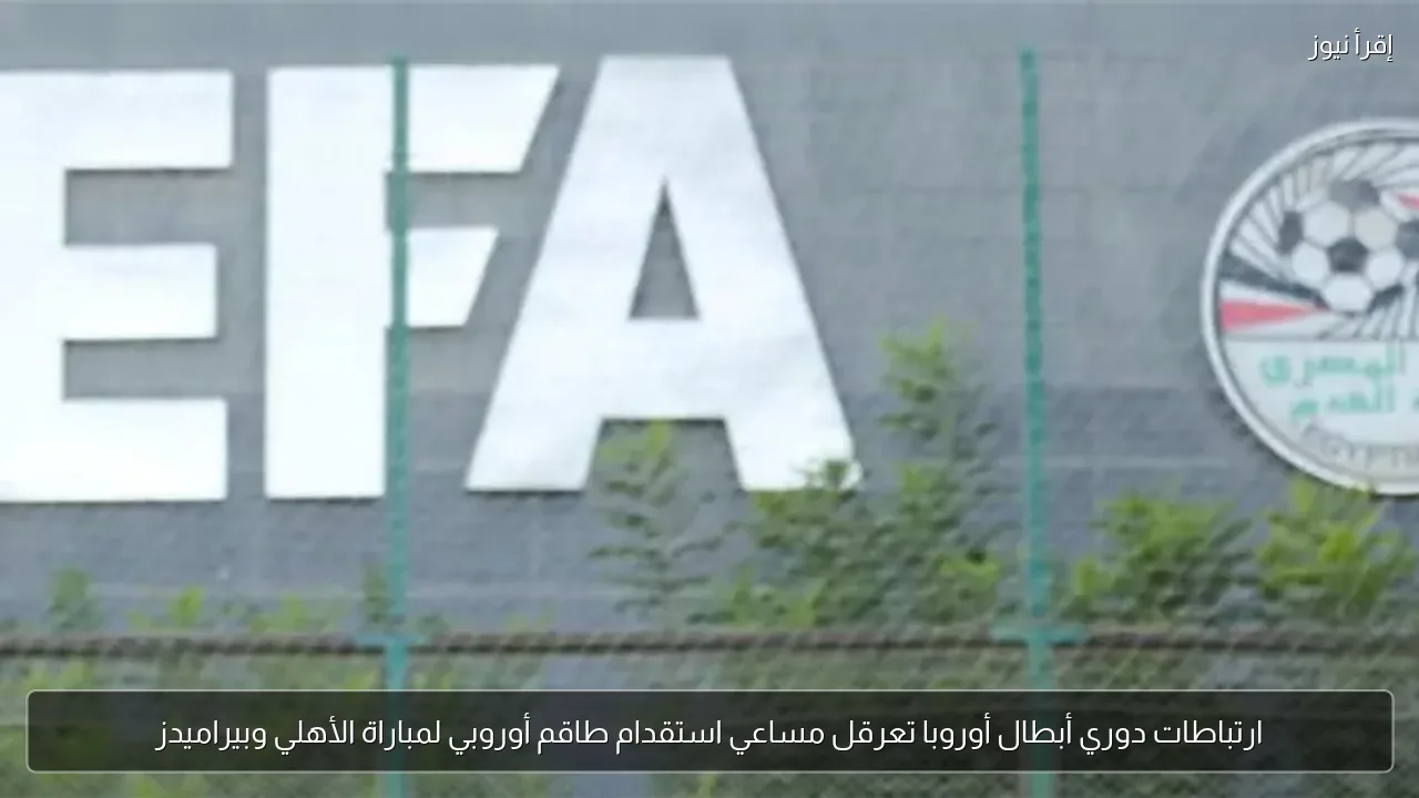 ارتباطات دوري أبطال أوروبا تعرقل مساعي استقدام طاقم أوروبي لمباراة الأهلي وبيراميدز