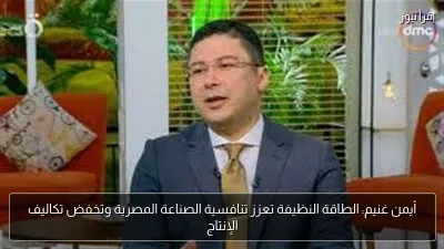 أيمن غنيم: الطاقة النظيفة تعزز تنافسية الصناعة المصرية وتخفض تكاليف الإنتاج