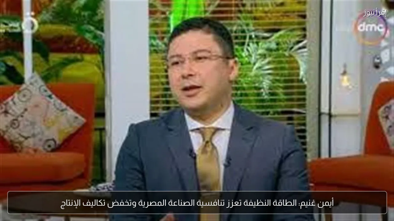 أيمن غنيم: الطاقة النظيفة تعزز تنافسية الصناعة المصرية وتخفض تكاليف الإنتاج