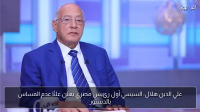 علي الدين هلال: السيسي أول رئيس مصري يعلن علنًا عدم المساس بالدستور