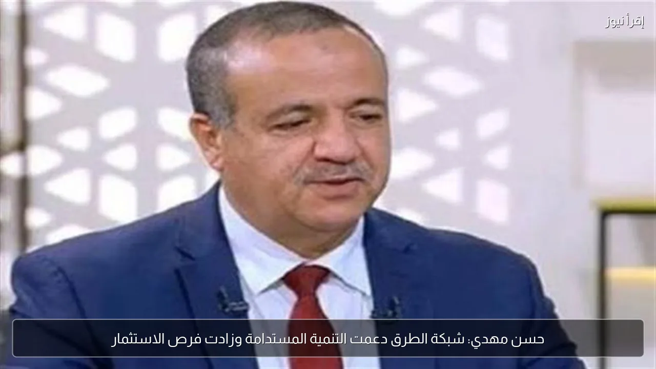 حسن مهدي: شبكة الطرق دعمت التنمية المستدامة وزادت فرص الاستثمار