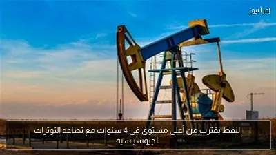 النفط يقترب من أعلى مستوى في 4 سنوات مع تصاعد التوترات الجيوسياسية