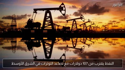 النفط يقترب من 107 دولارات مع تصاعد التوترات في الشرق الأوسط