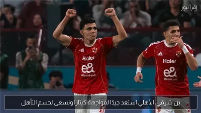 بن شرقي: الأهلي استعد جيدًا لمواجهة كيتارا ونسعى لحسم التأهل