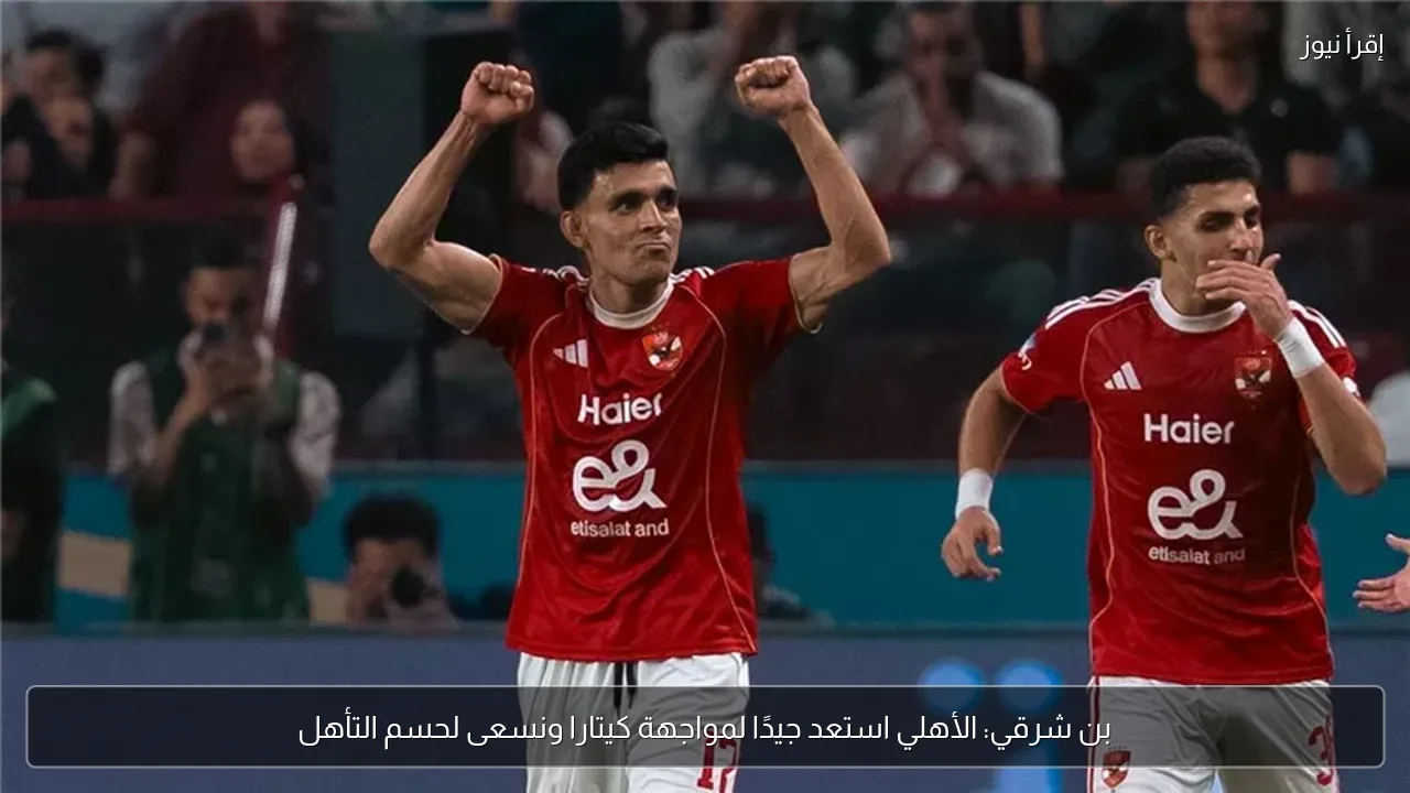 بن شرقي: الأهلي استعد جيدًا لمواجهة كيتارا ونسعى لحسم التأهل