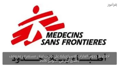 أطباء بلا حدود: الغارات الإسرائيلية على جنوب لبنان مستمرة رغم وقف إطلاق النار في 21 يونيو 2026