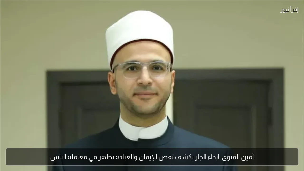 أمين الفتوى: إيذاء الجار يكشف نقص الإيمان والعبادة تظهر في معاملة الناس