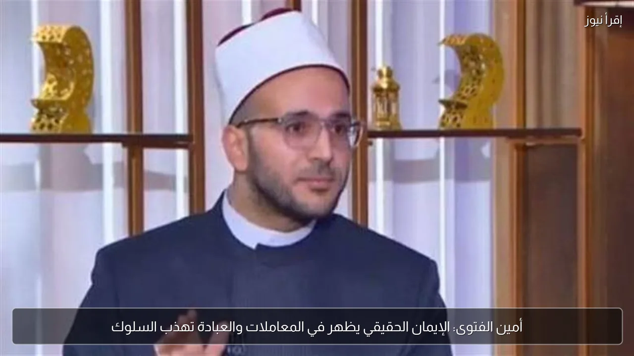 أمين الفتوى: الإيمان الحقيقي يظهر في المعاملات والعبادة تهذب السلوك