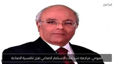 الفيومي: مراجعة تشريعات الاستثمار الصناعي تعزز تنافسية الصناعة
