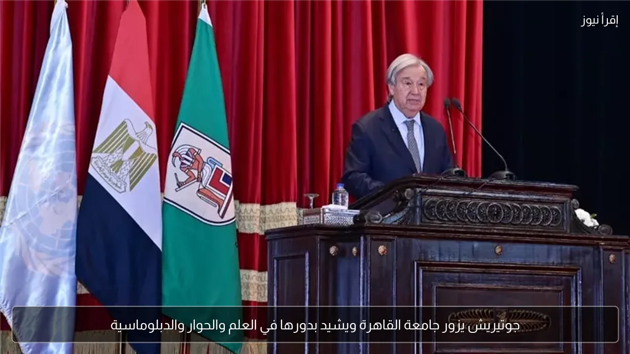 جوتيريش يزور جامعة القاهرة ويشيد بدورها في العلم والحوار والدبلوماسية