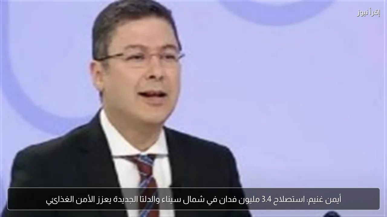 أيمن غنيم: استصلاح 3.4 مليون فدان في شمال سيناء والدلتا الجديدة يعزز الأمن الغذائي