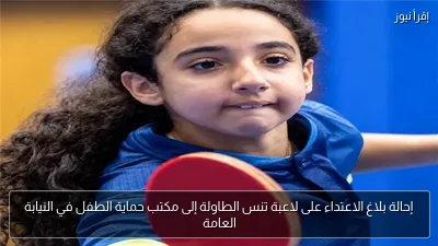 إحالة بلاغ الاعتداء على لاعبة تنس الطاولة إلى مكتب حماية الطفل في النيابة العامة