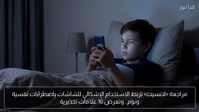 مراجعة «لانسيت» تربط الاستخدام الإشكالي للشاشات باضطرابات نفسية ونوم.. وتعرض 10 علامات تحذيرية