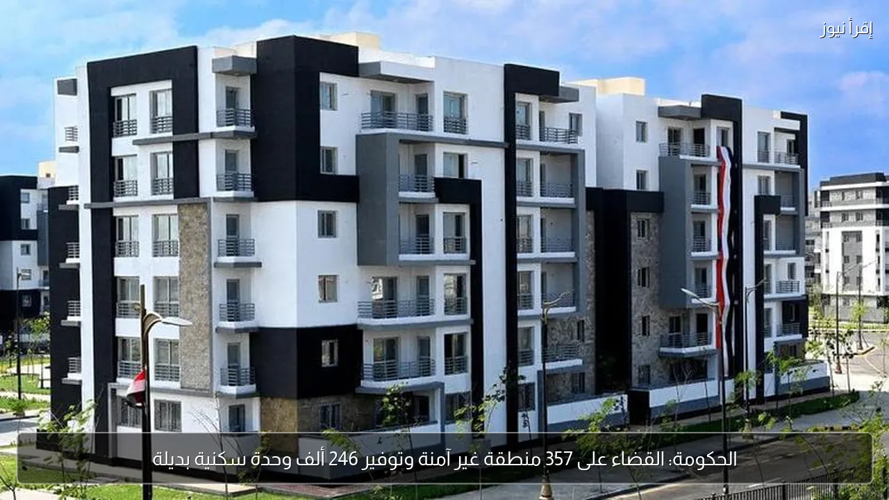 الحكومة: القضاء على 357 منطقة غير آمنة وتوفير 246 ألف وحدة سكنية بديلة