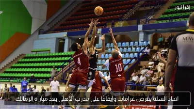 اتحاد السلة يفرض غرامات وإيقافًا على مدرب الأهلي بعد مباراة الزمالك