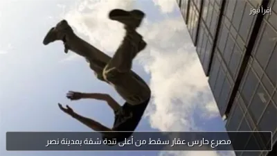 مصرع حارس عقار سقط من أعلى تندة شقة بمدينة نصر