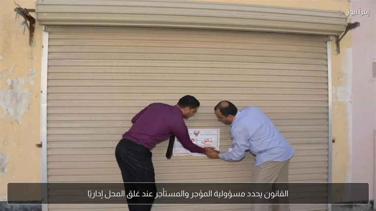القانون يحدد مسؤولية المؤجر والمستأجر عند غلق المحل إداريًا