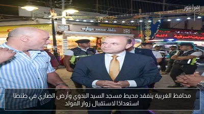محافظ الغربية يتفقد محيط مسجد السيد البدوي وأرض الصاري في طنطا استعدادًا لاستقبال زوار المولد