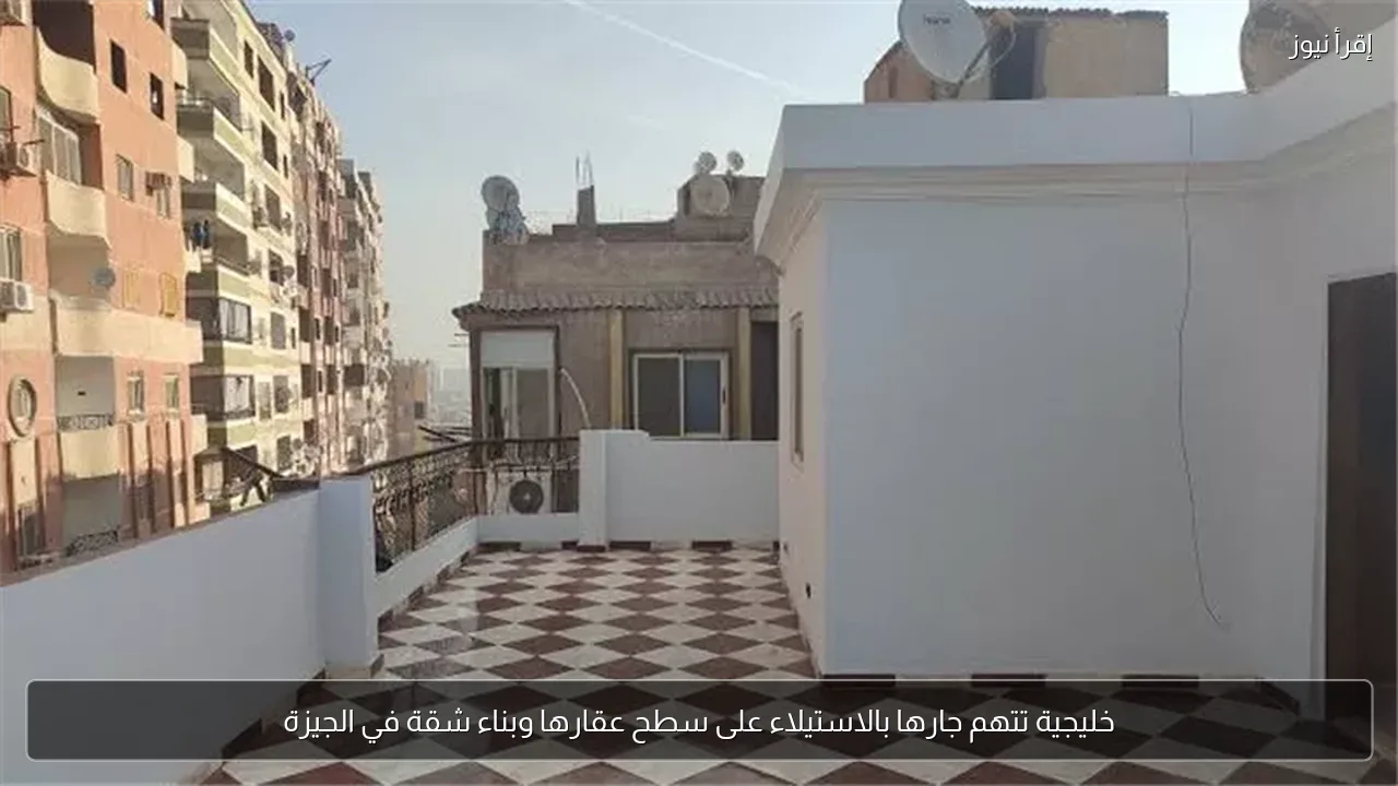 خليجية تتهم جارها بالاستيلاء على سطح عقارها وبناء شقة في الجيزة