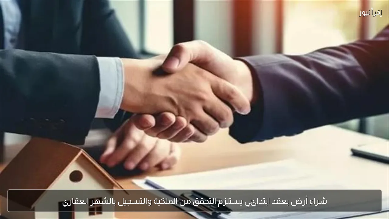شراء أرض بعقد ابتدائي يستلزم التحقق من الملكية والتسجيل بالشهر العقاري