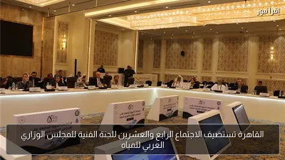 القاهرة تستضيف الاجتماع الرابع والعشرين للجنة الفنية للمجلس الوزاري العربي للمياه
