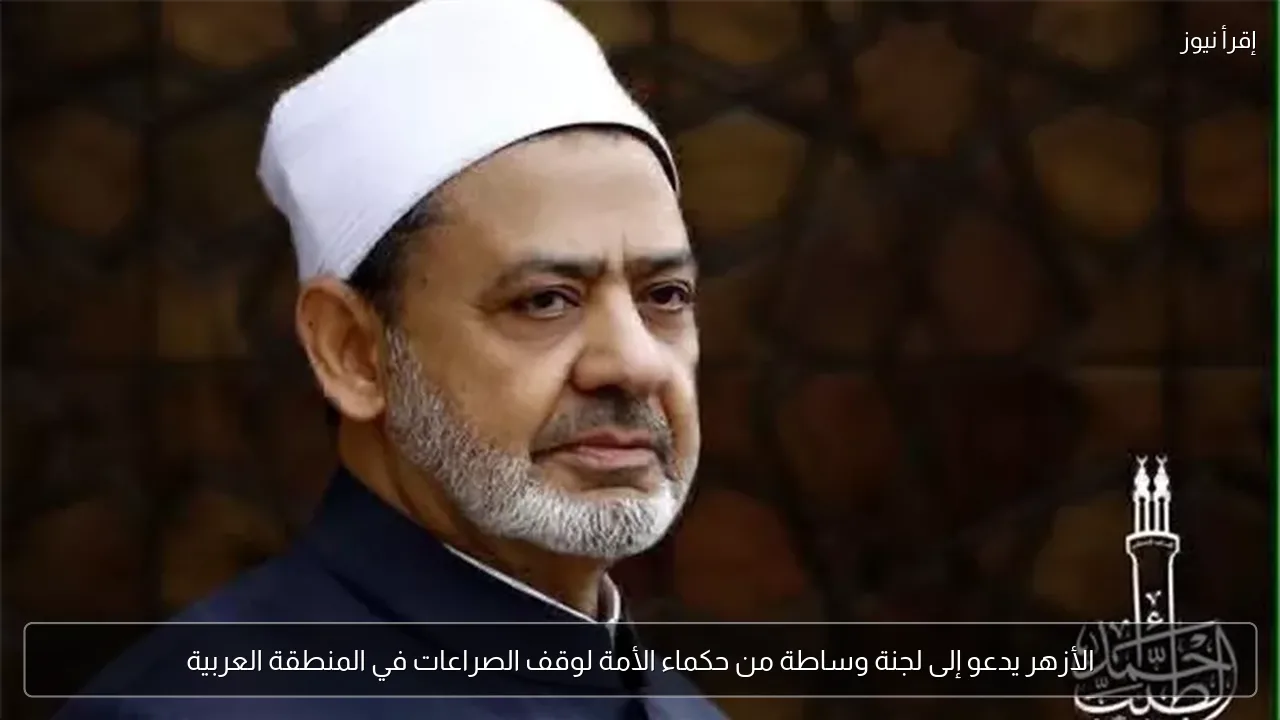 الأزهر يدعو إلى لجنة وساطة من حكماء الأمة لوقف الصراعات في المنطقة العربية