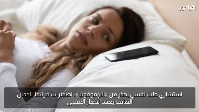 استشاري طب نفسي يحذر من «النوموفوبيا».. اضطراب مرتبط بإدمان الهاتف يهدد الجهاز العصبي
