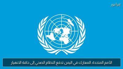 الأمم المتحدة: المعارك في اليمن تدفع النظام الصحي إلى حافة الانهيار