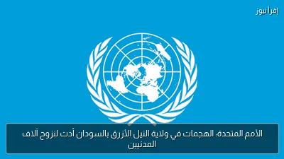الأمم المتحدة: الهجمات في ولاية النيل الأزرق بالسودان أدت لنزوح آلاف المدنيين