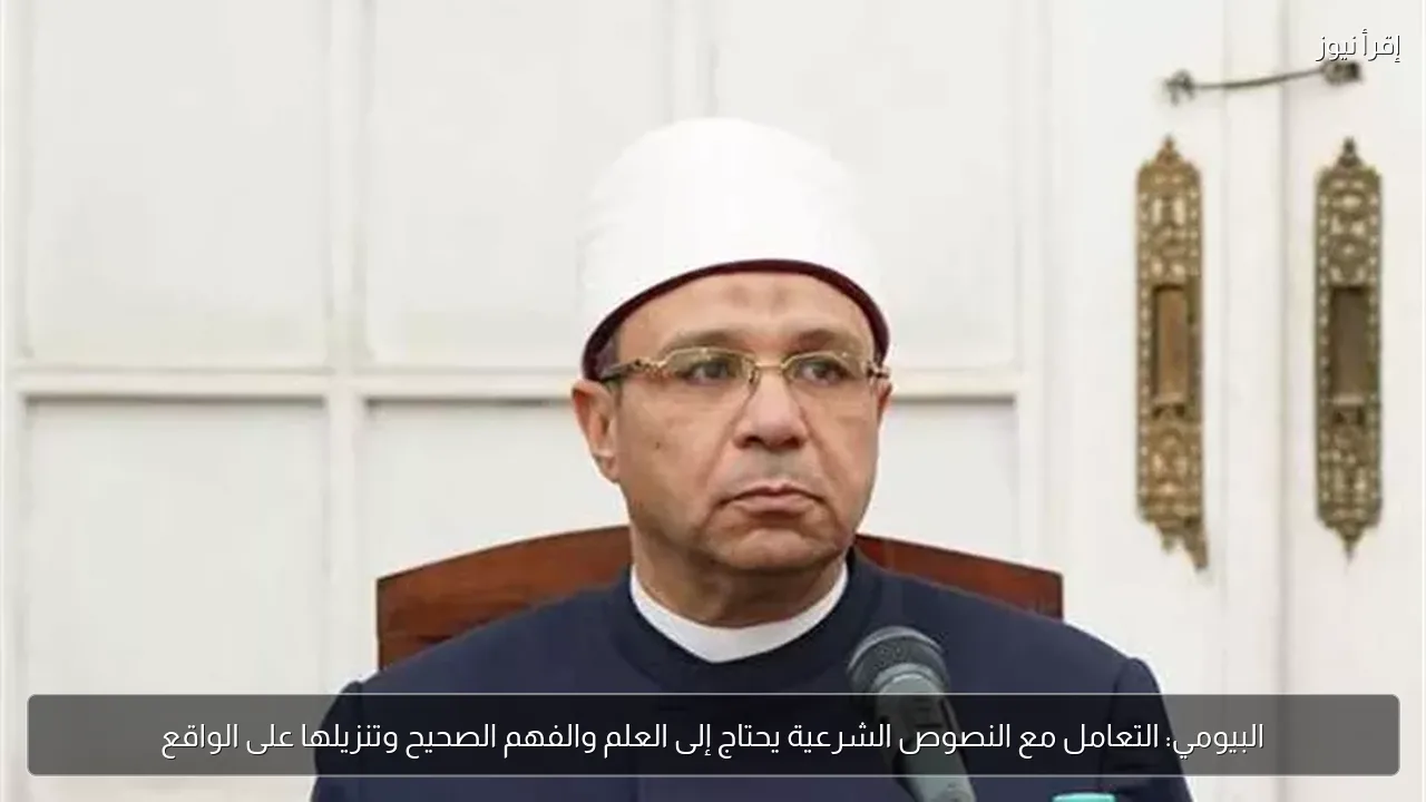 البيومي: التعامل مع النصوص الشرعية يحتاج إلى العلم والفهم الصحيح وتنزيلها على الواقع