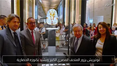 غوتيريش يزور المتحف المصري الكبير ويشيد بكنوزه الحضارية