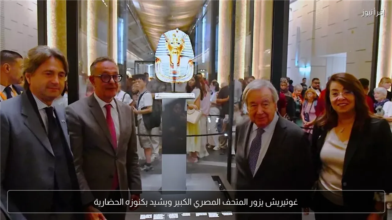 غوتيريش يزور المتحف المصري الكبير ويشيد بكنوزه الحضارية