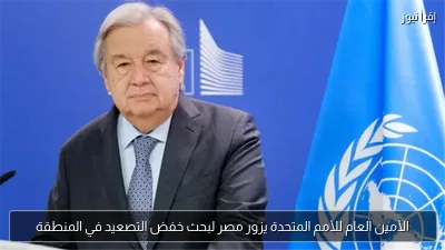 الأمين العام للأمم المتحدة يزور مصر لبحث خفض التصعيد في المنطقة