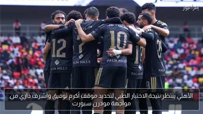 الأهلي ينتظر نتيجة الاختبار الطبي لتحديد موقف أكرم توفيق وأشرف داري من مواجهة مودرن سبورت
