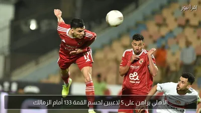 الأهلي يراهن على 5 لاعبين لحسم القمة 133 أمام الزمالك
