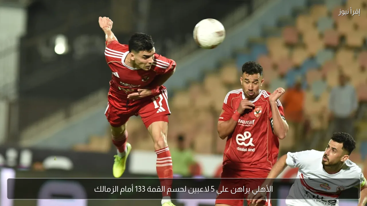الأهلي يراهن على 5 لاعبين لحسم القمة 133 أمام الزمالك