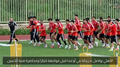 الأهلي يواصل تدريباته في أوغندا قبل مواجهة كيتارا ومحاضرة فنية للاعبين