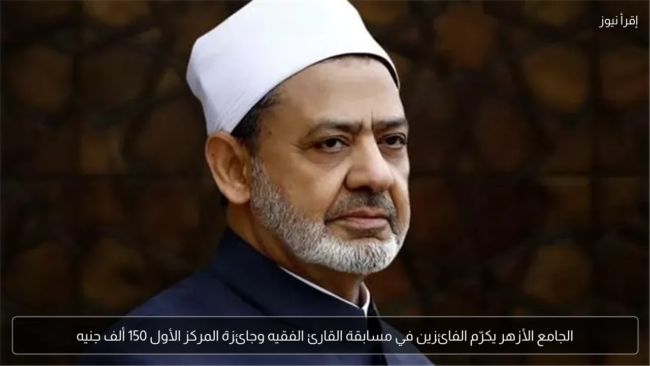 الجامع الأزهر يكرّم الفائزين في مسابقة القارئ الفقيه وجائزة المركز الأول 150 ألف جنيه