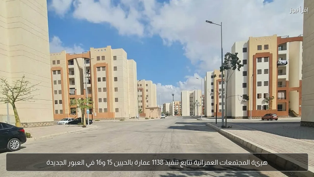 هيئة المجتمعات العمرانية تتابع تنفيذ 1138 عمارة بالحيين 15 و16 في العبور الجديدة