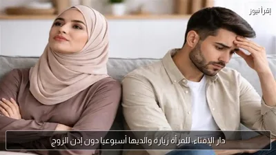 دار الإفتاء: للمرأة زيارة والديها أسبوعيا دون إذن الزوج
